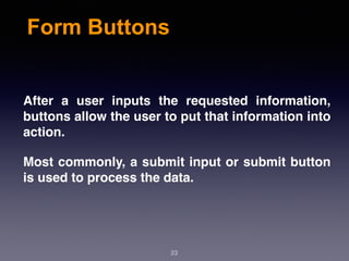 Form Buttons
After a user inputs the requested information,
buttons allow the user to put that information into
action.
Most commonly, a submit input or submit button
is used to process the data.
23
 