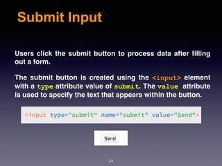 Submit Input
Users click the submit button to process data after ﬁlling
out a form.
The submit button is created using the  <input>  element
with a type attribute value of submit. The value attribute
is used to specify the text that appears within the button.
24
 