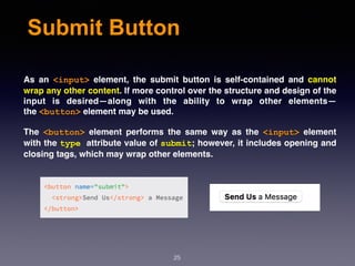 Submit Button
As an  <input>  element, the submit button is self-contained and cannot
wrap any other content. If more control over the structure and design of the
input is desired—along with the ability to wrap other elements—
the <button> element may be used.
The  <button>  element performs the same way as the  <input>  element
with the type attribute value of submit; however, it includes opening and
closing tags, which may wrap other elements.
25
 