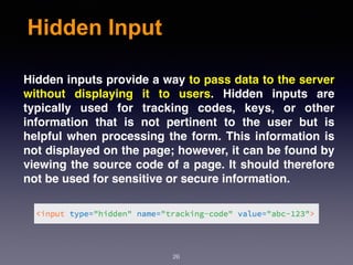 Hidden Input
Hidden inputs provide a way to pass data to the server
without displaying it to users. Hidden inputs are
typically used for tracking codes, keys, or other
information that is not pertinent to the user but is
helpful when processing the form. This information is
not displayed on the page; however, it can be found by
viewing the source code of a page. It should therefore
not be used for sensitive or secure information.
26
 