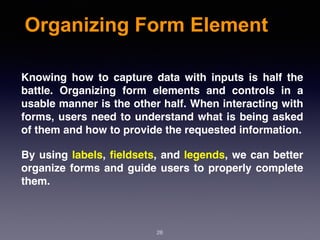 Organizing Form Element
Knowing how to capture data with inputs is half the
battle. Organizing form elements and controls in a
usable manner is the other half. When interacting with
forms, users need to understand what is being asked
of them and how to provide the requested information.
By using labels, ﬁeldsets, and legends, we can better
organize forms and guide users to properly complete
them.
28
 