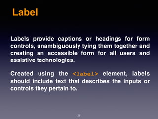 Label
Labels provide captions or headings for form
controls, unambiguously tying them together and
creating an accessible form for all users and
assistive technologies.
Created using the  <label>  element, labels
should include text that describes the inputs or
controls they pertain to.
29
 