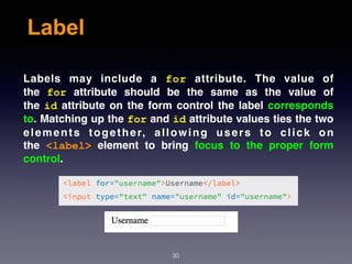 Label
Labels may include a  for  attribute. The value of
the  for  attribute should be the same as the value of
the id attribute on the form control the label corresponds
to. Matching up the for and id attribute values ties the two
elements together, allowing users to click on
the  <label>  element to bring focus to the proper form
control.
30
 