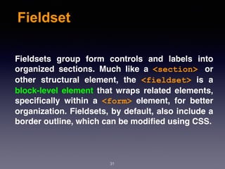 Fieldset
Fieldsets group form controls and labels into
organized sections. Much like a  <section> or
other structural element, the  <fieldset>  is a
block-level element that wraps related elements,
speciﬁcally within a  <form>  element, for better
organization. Fieldsets, by default, also include a
border outline, which can be modiﬁed using CSS.
31
 