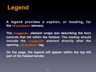 Legend
A legend provides a caption, or heading, for
the <fieldset> element.
The  <legend> element wraps text describing the form
controls that fall within the ﬁeldset. The markup should
include the  <legend>  element directly after the
opening <fieldset> tag.
On the page, the legend will appear within the top left
part of the ﬁeldset border.
33
 