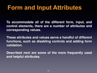 Form and Input Attributes
To accommodate all of the different form, input, and
control elements, there are a number of attributes and
corresponding values.
These attributes and values serve a handful of different
functions, such as disabling controls and adding form
validation.
Described next are some of the more frequently used
and helpful attributes.
35
 