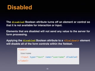 Disabled
The disabled Boolean attribute turns off an element or control so
that it is not available for interaction or input.
Elements that are disabled will not send any value to the server for
form processing.
Applying the disabled Boolean attribute to a <fieldset> element
will disable all of the form controls within the ﬁeldset.
36
 
