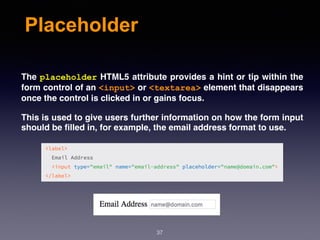Placeholder
The placeholder HTML5 attribute provides a hint or tip within the
form control of an <input> or <textarea> element that disappears
once the control is clicked in or gains focus.
This is used to give users further information on how the form input
should be ﬁlled in, for example, the email address format to use.
37
 