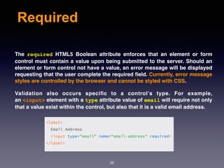 Required
The  required  HTML5 Boolean attribute enforces that an element or form
control must contain a value upon being submitted to the server. Should an
element or form control not have a value, an error message will be displayed
requesting that the user complete the required ﬁeld. Currently, error message
styles are controlled by the browser and cannot be styled with CSS.
Validation also occurs speciﬁc to a control’s type. For example,
an <input> element with a type attribute value of email will require not only
that a value exist within the control, but also that it is a valid email address.
38
 