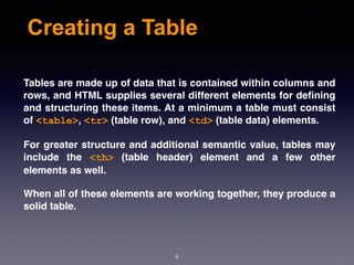Creating a Table
Tables are made up of data that is contained within columns and
rows, and HTML supplies several different elements for deﬁning
and structuring these items. At a minimum a table must consist
of <table>, <tr> (table row), and <td> (table data) elements.
For greater structure and additional semantic value, tables may
include the  <th>  (table header) element and a few other
elements as well.
When all of these elements are working together, they produce a
solid table.
4
 