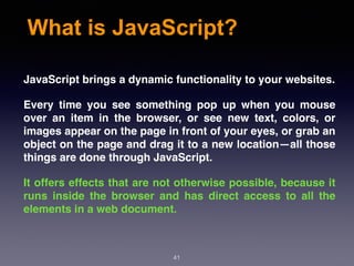 What is JavaScript?
JavaScript brings a dynamic functionality to your websites.
Every time you see something pop up when you mouse
over an item in the browser, or see new text, colors, or
images appear on the page in front of your eyes, or grab an
object on the page and drag it to a new location—all those
things are done through JavaScript.
It offers effects that are not otherwise possible, because it
runs inside the browser and has direct access to all the
elements in a web document.
41
 