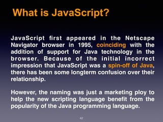 What is JavaScript?
JavaScript ﬁrst appeared in the Netscape
Navigator browser in 1995, coinciding with the
addition of support for Java technology in the
browser. Because of the initial incorrect
impression that JavaScript was a spin-off of Java,
there has been some longterm confusion over their
relationship.
However, the naming was just a marketing ploy to
help the new scripting language beneﬁt from the
popularity of the Java programming language.
42
 
