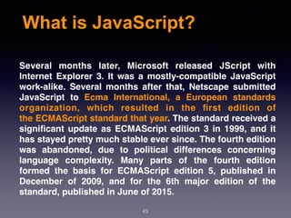 What is JavaScript?
Several months later, Microsoft released JScript with
Internet Explorer 3. It was a mostly-compatible JavaScript
work-alike. Several months after that, Netscape submitted
JavaScript to  Ecma International, a European standards
organization, which resulted in the ﬁrst edition of
the ECMAScript standard that year. The standard received a
signiﬁcant update as ECMAScript edition 3 in 1999, and it
has stayed pretty much stable ever since. The fourth edition
was abandoned, due to political differences concerning
language complexity. Many parts of the fourth edition
formed the basis for ECMAScript edition 5, published in
December of 2009, and for the 6th major edition of the
standard, published in June of 2015.
43
 