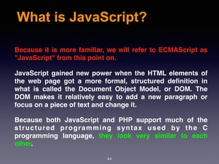 What is JavaScript?
Because it is more familiar, we will refer to ECMAScript as
"JavaScript" from this point on.
JavaScript gained new power when the HTML elements of
the web page got a more formal, structured deﬁnition in
what is called the Document Object Model, or DOM. The
DOM makes it relatively easy to add a new paragraph or
focus on a piece of text and change it.
Because both JavaScript and PHP support much of the
structured programming syntax used by the C
programming language, they look very similar to each
other.
44
 