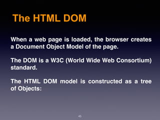 The HTML DOM
When a web page is loaded, the browser creates
a Document Object Model of the page.
The DOM is a W3C (World Wide Web Consortium)
standard.
The  HTML DOM  model is constructed as a tree
of Objects:
45
 