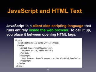 JavaScript and HTML Text
JavaScript is a client-side scripting language that
runs entirely inside the web browser. To call it up,
you place it between opening HTML tags.
49
 