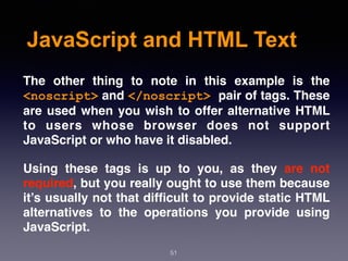 JavaScript and HTML Text
The other thing to note in this example is the
<noscript> and </noscript> pair of tags. These
are used when you wish to offer alternative HTML
to users whose browser does not support
JavaScript or who have it disabled.
Using these tags is up to you, as they are not
required, but you really ought to use them because
it’s usually not that difﬁcult to provide static HTML
alternatives to the operations you provide using
JavaScript.
51
 