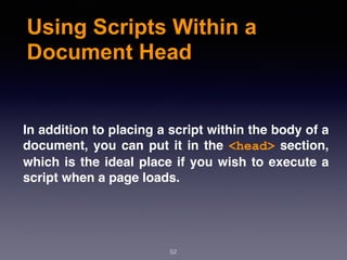 Using Scripts Within a
Document Head
In addition to placing a script within the body of a
document, you can put it in the <head> section,
which is the ideal place if you wish to execute a
script when a page loads.
52
 