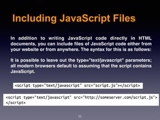 Including JavaScript Files
In addition to writing JavaScript code directly in HTML
documents, you can include ﬁles of JavaScript code either from
your website or from anywhere. The syntax for this is as follows:
It is possible to leave out the type="text/javascript" parameters;
all modern browsers default to assuming that the script contains
JavaScript.
53
 