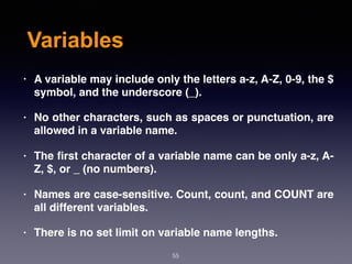 Variables
• A variable may include only the letters a-z, A-Z, 0-9, the $
symbol, and the underscore (_).
• No other characters, such as spaces or punctuation, are
allowed in a variable name.
• The ﬁrst character of a variable name can be only a-z, A-
Z, $, or _ (no numbers).
• Names are case-sensitive. Count, count, and COUNT are
all different variables.
• There is no set limit on variable name lengths.
55
 