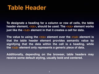 Table Header
To designate a heading for a column or row of cells, the table
header element, <th>, should be used. The <th> element works
just like the <td> element in that it creates a cell for data.
The value to using the <th> element over the <td> element is
that the table header element provides semantic value by
signifying that the data within the cell is a heading, while
the <td> element only represents a generic piece of data.
Additionally, depending on the browser, table headers may
receive some default styling, usually bold and centered.
8
 
