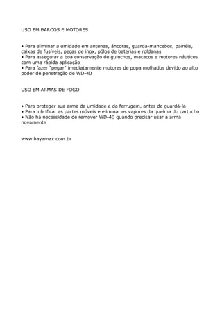 USO EM BARCOS E MOTORES


• Para eliminar a umidade em antenas, âncoras, guarda-mancebos, painéis,
caixas de fusíveis, peças de inox, pólos de baterias e roldanas
• Para assegurar a boa conservação de guinchos, macacos e motores náuticos
com uma rápida aplicação
• Para fazer "pegar" imediatamente motores de popa molhados devido ao alto
poder de penetração de WD-40


USO EM ARMAS DE FOGO


• Para proteger sua arma da umidade e da ferrugem, antes de guardá-la
• Para lubrificar as partes móveis e eliminar os vapores da queima do cartucho
• Não há necessidade de remover WD-40 quando precisar usar a arma
novamente


www.hayamax.com.br
 