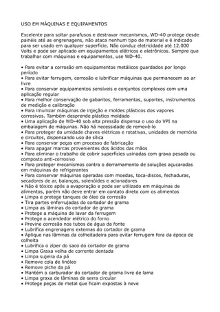 USO EM MÁQUINAS E EQUIPAMENTOS

Excelente para soltar parafusos e destravar mecanismos, WD-40 protege desde
painéis até as engrenagens, não ataca nenhum tipo de material e é indicado
para ser usado em qualquer superfície. Não conduz eletricidade até 12.000
Volts e pode ser aplicado em equipamentos elétricos e eletrônicos. Sempre que
trabalhar com máquinas e equipamentos, use WD-40.

• Para evitar a corrosão em equipamentos metálicos guardados por longo
período
• Para evitar ferrugem, corrosão e lubrificar máquinas que permanecem ao ar
livre
• Para conservar equipamentos sensíveis e conjuntos complexos com uma
aplicação regular
• Para melhor conservação de gabaritos, ferramentas, suportes, instrumentos
de medição e calibração
• Para imunizar máquinas de injeção e moldes plásticos dos vapores
corrosivos. Também desprende plástico moldado
• Uma aplicação de WD-40 sob alta pressão dispensa o uso do VPI na
embalagem de máquinas. Não há necessidade de removê-lo
• Para proteger da umidade chaves elétricas e rotativas, unidades de memória
e circuitos, dispensando uso de sílica
• Para conservar peças em processo de fabricação
• Para apagar marcas provenientes dos ácidos das mãos
• Para eliminar o trabalho de cobrir superfícies usinadas com graxa pesada ou
composto anti-corrosivo
• Para proteger mecanismos contra o derramamento de soluções açucaradas
em máquinas de refrigerantes
• Para conservar máquinas operadas com moedas, toca-discos, fechaduras,
secadores de ar, balanças, solenóides e acionadores
• Não é tóxico após a evaporação e pode ser utilizado em máquinas de
alimentos, porém não deve entrar em contato direto com os alimentos
• Limpa e protege tanques de óleo da corrosão
• Tira partes enferrujadas do cortador de grama
• Limpa as lâminas do cortador de grama
• Protege a máquina de lavar da ferrugem
• Protege o acendedor elétrico do forno
• Previne corrosão nos tubos de água da fonte
• Lubrifica engrenagens externas do cortador de grama
• Aplique nas lâminas da colheitadeira para evitar ferrugem fora da época de
colheita
• Lubrifica o zíper do saco do cortador de grama
• Limpa Graxa velha de corrente dentada
• Limpa sujeira da pá
• Remove cola de linóleo
• Remove piche da pá
• Mantém o carburador do cortador de grama livre de lama
• Limpa graxa de lâminas de serra circular
• Protege peças de metal que ficam expostas à neve
 