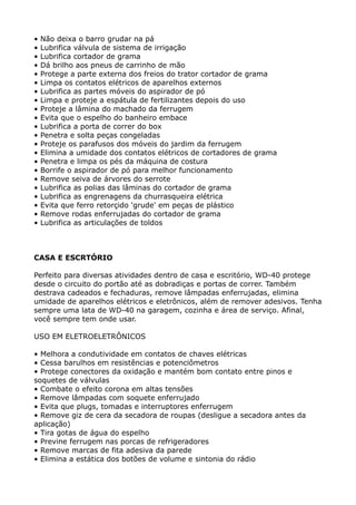 •   Não deixa o barro grudar na pá
•   Lubrifica válvula de sistema de irrigação
•   Lubrifica cortador de grama
•   Dá brilho aos pneus de carrinho de mão
•   Protege a parte externa dos freios do trator cortador de grama
•   Limpa os contatos elétricos de aparelhos externos
•   Lubrifica as partes móveis do aspirador de pó
•   Limpa e proteje a espátula de fertilizantes depois do uso
•   Proteje a lâmina do machado da ferrugem
•   Evita que o espelho do banheiro embace
•   Lubrifica a porta de correr do box
•   Penetra e solta peças congeladas
•   Proteje os parafusos dos móveis do jardim da ferrugem
•   Elimina a umidade dos contatos elétricos de cortadores de grama
•   Penetra e limpa os pés da máquina de costura
•   Borrife o aspirador de pó para melhor funcionamento
•   Remove seiva de árvores do serrote
•   Lubrifica as polias das lâminas do cortador de grama
•   Lubrifica as engrenagens da churrasqueira elétrica
•   Evita que ferro retorçido 'grude' em peças de plástico
•   Remove rodas enferrujadas do cortador de grama
•   Lubrifica as articulações de toldos



CASA E ESCRTÓRIO

Perfeito para diversas atividades dentro de casa e escritório, WD-40 protege
desde o circuito do portão até as dobradiças e portas de correr. Também
destrava cadeados e fechaduras, remove lâmpadas enferrujadas, elimina
umidade de aparelhos elétricos e eletrônicos, além de remover adesivos. Tenha
sempre uma lata de WD-40 na garagem, cozinha e área de serviço. Afinal,
você sempre tem onde usar.

USO EM ELETROELETRÔNICOS

• Melhora a condutividade em contatos de chaves elétricas
• Cessa barulhos em resistências e potenciômetros
• Protege conectores da oxidação e mantém bom contato entre pinos e
soquetes de válvulas
• Combate o efeito corona em altas tensões
• Remove lâmpadas com soquete enferrujado
• Evita que plugs, tomadas e interruptores enferrugem
• Remove giz de cera da secadora de roupas (desligue a secadora antes da
aplicação)
• Tira gotas de água do espelho
• Previne ferrugem nas porcas de refrigeradores
• Remove marcas de fita adesiva da parede
• Elimina a estática dos botões de volume e sintonia do rádio
 