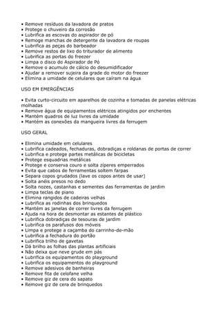 •   Remove resíduos da lavadora de pratos
•   Protege o chuveiro da corrosão
•   Lubrifica as escovas do aspirador de pó
•   Remoge manchas de detergente da lavadora de roupas
•   Lubrifica as peças do barbeador
•   Remove restos de lixo do triturador de alimento
•   Lubrifica as portas do freezer
•   Limpa o disco do Aspirador de Pó
•   Remove o acumulo de cálcio do desumidificador
•   Ajudar a remover sujeira da grade do motor do freezer
•   Elimina a umidade de celulares que caíram na água

USO EM EMERGÊNCIAS

• Evita curto-circuito em aparelhos de cozinha e tomadas de panelas elétricas
molhadas
• Remove água de equipamentos elétricos atingidos por enchentes
• Mantém quadros de luz livres da umidade
• Mantém as conexões da mangueira livres da ferrugem

USO GERAL

•   Elimina umidade em celulares
•   Lubrifica cadeados, fechaduras, dobradiças e roldanas de portas de correr
•   Lubrifica e protege partes metálicas de bicicletas
•   Protege esquadrias metálicas
•   Protege e conserva couro e solta zíperes emperrados
•   Evita que cabos de ferramentas soltem farpas
•   Separa copos grudados (lave os copos antes de usar)
•   Solta anéis presos no dedo
•   Solta nozes, castanhas e sementes das ferramentas de jardim
•   Limpa teclas de piano
•   Elimina rangidos de cadeiras velhas
•   Lubrifica as rodinhas dos brinquedos
•   Mantém as janelas de correr livres da ferrugem
•   Ajuda na hora de desmontar as estantes de plástico
•   Lubrifica dobradiças de tesouras de jardim
•   Lubrifica os parafusos dos móveis
•   Limpa e protege a caçamba do carrinho-de-mão
•   Lubrifica a fechadura do portão
•   Lubrifica trilho de gavetas
•   Dá brilho as folhas das plantas artificiais
•   Não deixa que neve grude em pás
•   Lubrifica os equipamentos do playground
•   Lubrifica os equipamentos do playground
•   Remove adesivos de banheiras
•   Remove fita de celofane velha
•   Remove giz de cera do sapato
•   Remove giz de cera de brinquedos
 