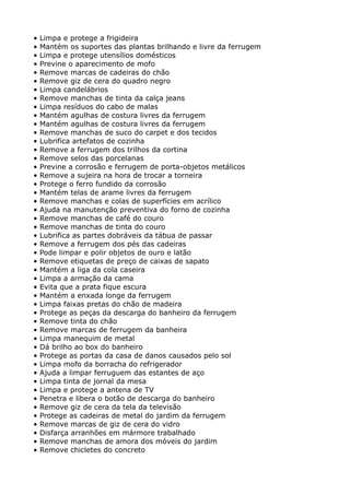 •   Limpa e protege a frigideira
•   Mantém os suportes das plantas brilhando e livre da ferrugem
•   Limpa e protege utensílios domésticos
•   Previne o aparecimento de mofo
•   Remove marcas de cadeiras do chão
•   Remove giz de cera do quadro negro
•   Limpa candelábrios
•   Remove manchas de tinta da calça jeans
•   Limpa resíduos do cabo de malas
•   Mantém agulhas de costura livres da ferrugem
•   Mantém agulhas de costura livres da ferrugem
•   Remove manchas de suco do carpet e dos tecidos
•   Lubrifica artefatos de cozinha
•   Remove a ferrugem dos trilhos da cortina
•   Remove selos das porcelanas
•   Previne a corrosão e ferrugem de porta-objetos metálicos
•   Remove a sujeira na hora de trocar a torneira
•   Protege o ferro fundido da corrosão
•   Mantém telas de arame livres da ferrugem
•   Remove manchas e colas de superfícies em acrílico
•   Ajuda na manutenção preventiva do forno de cozinha
•   Remove manchas de café do couro
•   Remove manchas de tinta do couro
•   Lubrifica as partes dobráveis da tábua de passar
•   Remove a ferrugem dos pés das cadeiras
•   Pode limpar e polir objetos de ouro e latão
•   Remove etiquetas de preço de caixas de sapato
•   Mantém a liga da cola caseira
•   Limpa a armação da cama
•   Evita que a prata fique escura
•   Mantém a enxada longe da ferrugem
•   Limpa faixas pretas do chão de madeira
•   Protege as peças da descarga do banheiro da ferrugem
•   Remove tinta do chão
•   Remove marcas de ferrugem da banheira
•   Limpa manequim de metal
•   Dá brilho ao box do banheiro
•   Protege as portas da casa de danos causados pelo sol
•   Limpa mofo da borracha do refrigerador
•   Ajuda a limpar ferruguem das estantes de aço
•   Limpa tinta de jornal da mesa
•   Limpa e protege a antena de TV
•   Penetra e libera o botão de descarga do banheiro
•   Remove giz de cera da tela da televisão
•   Protege as cadeiras de metal do jardim da ferrugem
•   Remove marcas de giz de cera do vidro
•   Disfarça arranhões em mármore trabalhado
•   Remove manchas de amora dos móveis do jardim
•   Remove chicletes do concreto
 
