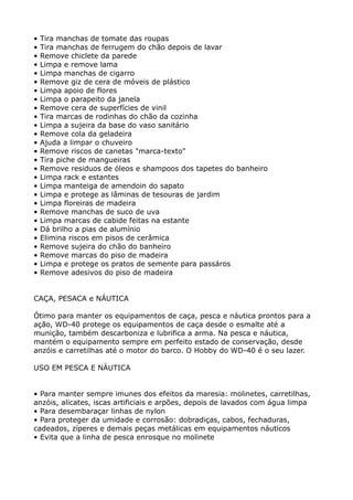 •   Tira manchas de tomate das roupas
•   Tira manchas de ferrugem do chão depois de lavar
•   Remove chiclete da parede
•   Limpa e remove lama
•   Limpa manchas de cigarro
•   Remove giz de cera de móveis de plástico
•   Limpa apoio de flores
•   Limpa o parapeito da janela
•   Remove cera de superfícies de vinil
•   Tira marcas de rodinhas do chão da cozinha
•   Limpa a sujeira da base do vaso sanitário
•   Remove cola da geladeira
•   Ajuda a limpar o chuveiro
•   Remove riscos de canetas "marca-texto"
•   Tira piche de mangueiras
•   Remove residuos de óleos e shampoos dos tapetes do banheiro
•   Limpa rack e estantes
•   Limpa manteiga de amendoin do sapato
•   Limpa e protege as lâminas de tesouras de jardim
•   Limpa floreiras de madeira
•   Remove manchas de suco de uva
•   Limpa marcas de cabide feitas na estante
•   Dá brilho a pias de alumínio
•   Elimina riscos em pisos de cerâmica
•   Remove sujeira do chão do banheiro
•   Remove marcas do piso de madeira
•   Limpa e protege os pratos de semente para passáros
•   Remove adesivos do piso de madeira


CAÇA, PESACA e NÁUTICA

Ótimo para manter os equipamentos de caça, pesca e náutica prontos para a
ação, WD-40 protege os equipamentos de caça desde o esmalte até a
munição, também descarboniza e lubrifica a arma. Na pesca e náutica,
mantém o equipamento sempre em perfeito estado de conservação, desde
anzóis e carretilhas até o motor do barco. O Hobby do WD-40 é o seu lazer.

USO EM PESCA E NÁUTICA


• Para manter sempre imunes dos efeitos da maresia: molinetes, carretilhas,
anzóis, alicates, iscas artificiais e arpões, depois de lavados com água limpa
• Para desembaraçar linhas de nylon
• Para proteger da umidade e corrosão: dobradiças, cabos, fechaduras,
cadeados, zíperes e demais peças metálicas em equipamentos náuticos
• Evita que a linha de pesca enrosque no molinete
 
