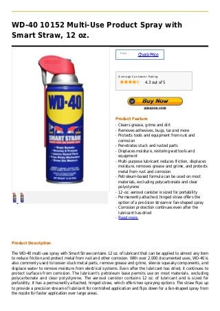 WD-40 10152 Multi-Use Product Spray with
Smart Straw, 12 oz.

                                                                Price :
                                                                          Check Price



                                                               Average Customer Rating

                                                                              4.3 out of 5




                                                           Product Feature
                                                           q   Cleans grease, grime and dirt
                                                           q   Removes adhesives, bugs, tar and more
                                                           q   Protects tools and equipment from rust and
                                                               corrosion
                                                           q   Penetrates stuck and rusted parts
                                                           q   Displaces moisture, restoring wet tools and
                                                               equipment
                                                           q   Multi-purpose lubricant reduces friction, displaces
                                                               moisture, removes grease and grime, and protects
                                                               metal from rust and corrosion
                                                           q   Petroleum-based formula can be used on most
                                                               materials, excluding polycarbonate and clear
                                                               polystyrene
                                                           q   12-oz. aerosol canister is sized for portability
                                                           q   Permanently attached, hinged straw offers the
                                                               option of a precision stream or fan-shaped spray
                                                           q   Corrosion protection continues even after the
                                                               lubricant has dried
                                                           q   Read more




Product Description

The WD-40 multi-use spray with Smart Straw contains 12 oz. of lubricant that can be applied to almost any item
to reduce friction and protect metal from rust and other corrosion. With over 2,000 documented uses, WD-40 is
also commonly used to loosen stuck metal parts, remove grease and grime, silence squeaky components, and
displace water to remove moisture from electrical systems. Even after the lubricant has dried, it continues to
protect surfaces from corrosion. The lubricant’s petroleum base permits use on most materials, excluding
polycarbonate and clear polystyrene. The aerosol canister contains 12 oz. of lubricant and is sized for
portability. It has a permanently attached, hinged straw, which offers two spraying options: The straw flips up
to provide a precision stream of lubricant for controlled application and flips down for a fan-shaped spray from
the nozzle for faster application over large areas.
 