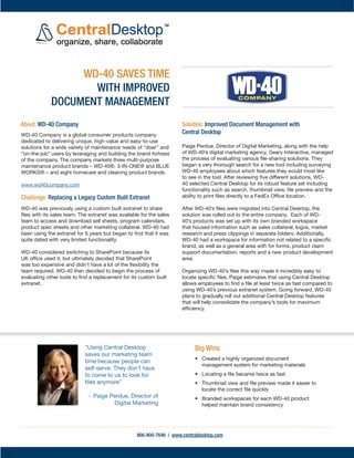 WD-40 SAVES TIME
                    WITH IMPROVED
             DOCUMENT MANAGEMENT
About: WD-40 Company                                                  Solution: Improved Document Management with
WD-40 Company is a global consumer products company                   Central Desktop
dedicated to delivering unique, high-value and easy-to-use
solutions for a wide variety of maintenance needs of “doer” and       Paige Perdue, Director of Digital Marketing, along with the help
“on-the-job” users by leveraging and building the brand fortress      of WD-40’s digital marketing agency, Geary Interactive, managed
of the company. The company markets three multi-purpose               the process of evaluating various ﬁle-sharing solutions. They
maintenance product brands – WD-40®, 3-IN-ONE® and BLUE               began a very thorough search for a new tool including surveying
WORKS® – and eight homecare and cleaning product brands.              WD-40 employees about which features they would most like
                                                                      to see in the tool. After reviewing ﬁve different solutions, WD-
www.wd40company.com                                                   40 selected Central Desktop for its robust feature set including
                                                                      functionality such as search, thumbnail view, ﬁle preview and the
Challenge: Replacing a Legacy Custom Built Extranet                   ability to print ﬁles directly to a FedEx Ofﬁce location.

WD-40 was previously using a custom built extranet to share           After WD-40’s ﬁles were migrated into Central Desktop, the
ﬁles with its sales team. The extranet was available for the sales    solution was rolled out to the entire company. Each of WD-
team to access and download sell sheets, program calendars,           40’s products was set up with its own branded workspace
product spec sheets and other marketing collateral. WD-40 had         that housed information such as sales collateral, logos, market
been using the extranet for 6 years but began to ﬁnd that it was      research and press clippings in separate folders. Additionally,
quite dated with very limited functionality.                          WD-40 had a workspace for information not related to a speciﬁc
                                                                      brand, as well as a general area with for forms, product claim
WD-40 considered switching to SharePoint because its                  support documentation, reports and a new product development
UK ofﬁce used it, but ultimately decided that SharePoint              area.
was too expensive and didn’t have a lot of the ﬂexibility the
team required. WD-40 then decided to begin the process of             Organizing WD-40’s ﬁles this way made it incredibly easy to
evaluating other tools to ﬁnd a replacement for its custom built      locate speciﬁc ﬁles. Paige estimates that using Central Desktop
extranet.                                                             allows employees to ﬁnd a ﬁle at least twice as fast compared to
                                                                      using WD-40’s previous extranet system. Going forward, WD-40
                                                                      plans to gradually roll out additional Central Desktop features
                                                                      that will help consolidate the company’s tools for maximum
                                                                      efﬁciency.




                            “Using Central Desktop                         Big Wins
                            saves our marketing team
                                                                           • Created a highly organized document
                            time because people can
                                                                             management system for marketing materials
                            self-serve. They don’t have
                            to come to us to look for                      • Locating a ﬁle became twice as fast
                            ﬁles anymore”                                  • Thumbnail view and ﬁle preview made it easier to
                                                                             locate the correct ﬁle quickly
                             ~ Paige Perdue, Director of                   • Branded workspaces for each WD-40 product
                                      Digital Marketing                      helped maintain brand consistency




                                                   866-900-7646 | www.centraldesktop.com
 
