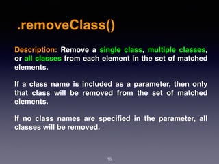 .removeClass()
10
Description:  Remove a single class, multiple classes,
or all classes from each element in the set of matched
elements.
If a class name is included as a parameter, then only
that class will be removed from the set of matched
elements.
If no class names are speciﬁed in the parameter, all
classes will be removed.
 