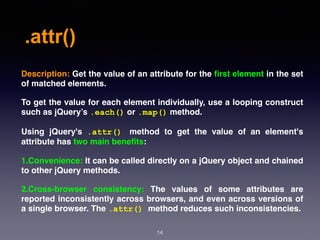 .attr()
14
Description: Get the value of an attribute for the ﬁrst element in the set
of matched elements.
To get the value for each element individually, use a looping construct
such as jQuery’s .each() or .map() method.
Using jQuery's  .attr() method to get the value of an element's
attribute has two main beneﬁts:
1.Convenience: It can be called directly on a jQuery object and chained
to other jQuery methods.
2.Cross-browser consistency: The values of some attributes are
reported inconsistently across browsers, and even across versions of
a single browser. The .attr() method reduces such inconsistencies.
 
