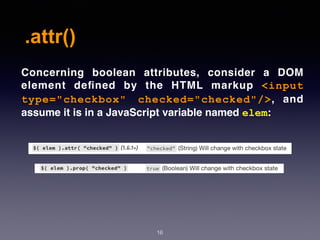 .attr()
16
Concerning boolean attributes, consider a DOM
element deﬁned by the HTML markup  <input
type="checkbox" checked="checked"/>, and
assume it is in a JavaScript variable named elem:
 