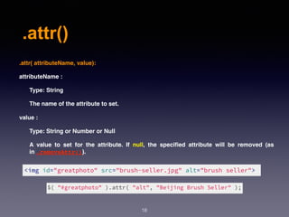 .attr()
18
.attr( attributeName, value):
attributeName :
Type: String
The name of the attribute to set.
value :
Type: String or Number or Null
A value to set for the attribute. If null, the speciﬁed attribute will be removed (as
in .removeAttr()).
 