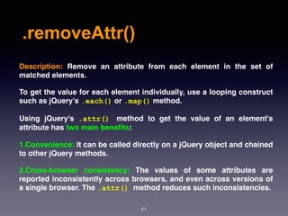 .removeAttr()
21
Description:  Remove an attribute from each element in the set of
matched elements.
To get the value for each element individually, use a looping construct
such as jQuery’s .each() or .map() method.
Using jQuery's  .attr() method to get the value of an element's
attribute has two main beneﬁts:
1.Convenience: It can be called directly on a jQuery object and chained
to other jQuery methods.
2.Cross-browser consistency: The values of some attributes are
reported inconsistently across browsers, and even across versions of
a single browser. The .attr() method reduces such inconsistencies.
 