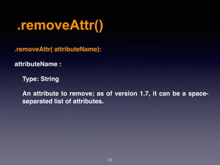 .removeAttr()
22
.removeAttr( attributeName):
attributeName :
Type: String
An attribute to remove; as of version 1.7, it can be a space-
separated list of attributes.
 