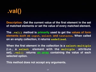 .val()
24
Description: Get the current value of the ﬁrst element in the set
of matched elements or set the value of every matched element.
The .val() method is primarily used to get the values of form
elements such as input, select and textarea. When called
on an empty collection, it returns undefined.
When the ﬁrst element in the collection is a select-multiple
(i.e., a  select   element with the  multiple   attribute
set),  .val()   returns an array containing the value of each
selected option.
This method does not accept any arguments.
 