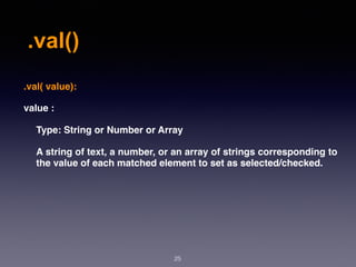 .val()
25
.val( value):
value :
Type: String or Number or Array
A string of text, a number, or an array of strings corresponding to
the value of each matched element to set as selected/checked.
 