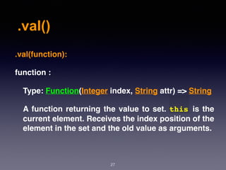 .val()
27
.val(function):
function :
Type: Function(Integer index, String attr) => String
A function returning the value to set. this is the
current element. Receives the index position of the
element in the set and the old value as arguments.
 