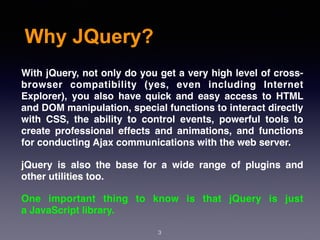 Why JQuery?
3
With jQuery, not only do you get a very high level of cross-
browser compatibility (yes, even including Internet
Explorer), you also have quick and easy access to HTML
and DOM manipulation, special functions to interact directly
with CSS, the ability to control events, powerful tools to
create professional effects and animations, and functions
for conducting Ajax communications with the web server.
jQuery is also the base for a wide range of plugins and
other utilities too.
One important thing to know is that jQuery is just
a JavaScript library.
 