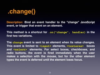 .change()
32
Description:  Bind an event handler to the "change" JavaScript
event, or trigger that event on an element.
This method is a shortcut for .on("change", handler) in the
ﬁrst two variations.
The change event is sent to an element when its value changes.
This event is limited to <input> elements, <textarea> boxes
and  <select>   elements. For select boxes, checkboxes, and
radio buttons, the event is ﬁred immediately when the user
makes a selection with the mouse, but for the other element
types the event is deferred until the element loses focus.
 