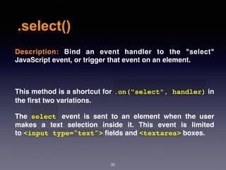.select()
36
Description:  Bind an event handler to the "select"
JavaScript event, or trigger that event on an element.
This method is a shortcut for .on("select", handler) in
the ﬁrst two variations.
The  select   event is sent to an element when the user
makes a text selection inside it. This event is limited
to <input type="text"> ﬁelds and <textarea> boxes.
 
