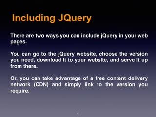 Including JQuery
4
There are two ways you can include jQuery in your web
pages.
You can go to the jQuery website, choose the version
you need, download it to your website, and serve it up
from there.
Or, you can take advantage of a free content delivery
network (CDN) and simply link to the version you
require.
 