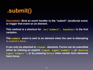 .submit()
40
Description: Bind an event handler to the "submit" JavaScript event,
or trigger that event on an element.
This method is a shortcut for .on(“submit", handler) in the ﬁrst
variation.
The submit event is sent to an element when the user is attempting
to submit a form.
It can only be attached to <form> elements. Forms can be submitted
either by clicking an explicit <input type="submit">, or <button
type="submit">, or by pressing Enter when certain form elements
have focus.
 