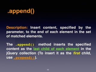 .append()
48
Description:  Insert content, speciﬁed by the
parameter, to the end of each element in the set
of matched elements.
The  .append()   method inserts the speciﬁed
content as the last child of each element in the
jQuery collection (To insert it as the  ﬁrst  child,
use .prepend()).
 