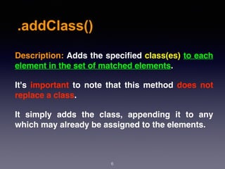 .addClass()
6
Description: Adds the speciﬁed class(es) to each
element in the set of matched elements.
It's important to note that this method does not
replace a class.
It simply adds the class, appending it to any
which may already be assigned to the elements.
 