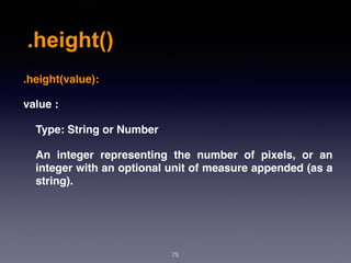 .height()
75
.height(value):
value :
Type: String or Number
An integer representing the number of pixels, or an
integer with an optional unit of measure appended (as a
string).
 
